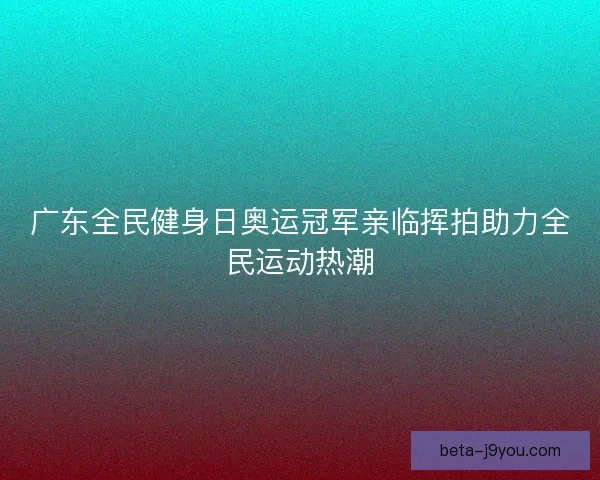 广东全民健身日奥运冠军亲临挥拍助力全民运动热潮